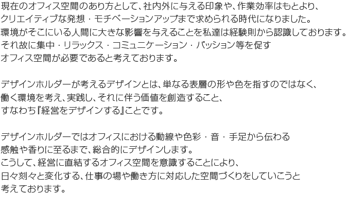 現在のオフィス空間のあり方として、社内外に与える印象や、作業効率はもとより、クリエイティブな発想・モチベーションアップまで求められる時代になりました。環境がそこにいる人間に大きな影響を与えることを私たちは経験則から認識しております。 それ故に集中・リラックス・コミュニケーション・パッション等を促すオフィス空間が必要であると考えております。デザインホルダーではオフィスにおける 動線や色彩・音・手足から伝わる感触や香りに至るまで、総合的にデザインします。こうして、経営に直結するオフィス空間をデザインすることにより、ワーカーのモチベーション向上やクリエイティブな発想を養う環境が、業績向上に繋がって行くと考えています